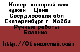 Ковер, который вам нужен. › Цена ­ 5 500 - Свердловская обл., Екатеринбург г. Хобби. Ручные работы » Вязание   